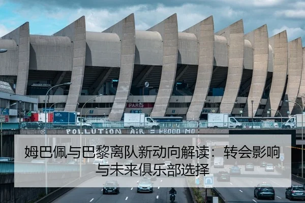 姆巴佩与巴黎离队新动向解读：转会影响与未来俱乐部选择