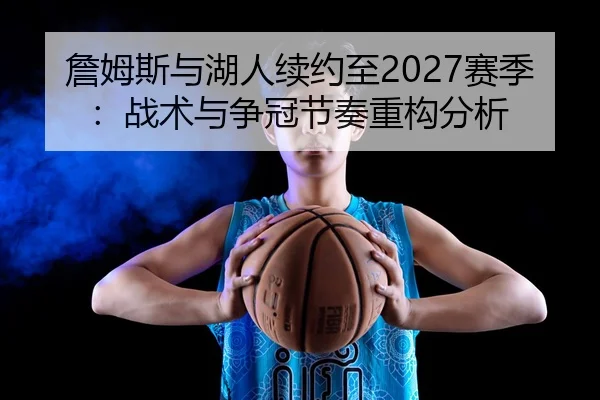 詹姆斯与湖人续约至2027赛季：战术与争冠节奏重构分析